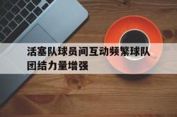 开云体育-活塞队球员间互动频繁球队团结力量增强的简单介绍